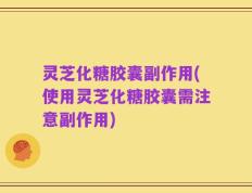 灵芝化糖胶囊副作用(使用灵芝化糖胶囊需注意副作用)