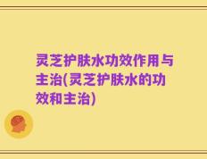 灵芝护肤水功效作用与主治(灵芝护肤水的功效和主治)