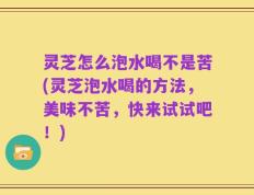 灵芝怎么泡水喝不是苦(灵芝泡水喝的方法，美味不苦，快来试试吧！)