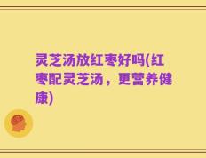 灵芝汤放红枣好吗(红枣配灵芝汤，更营养健康)