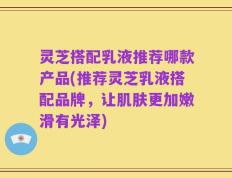 灵芝搭配乳液推荐哪款产品(推荐灵芝乳液搭配品牌，让肌肤更加嫩滑有光泽)