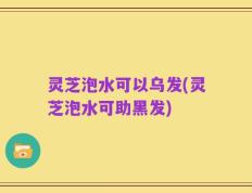 灵芝泡水可以乌发(灵芝泡水可助黑发)