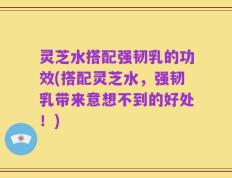 灵芝水搭配强韧乳的功效(搭配灵芝水，强韧乳带来意想不到的好处！)