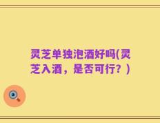 灵芝单独泡酒好吗(灵芝入酒，是否可行？)