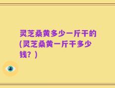 灵芝桑黄多少一斤干的(灵芝桑黄一斤干多少钱？)