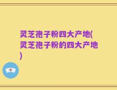 灵芝孢子粉四大产地(灵芝孢子粉的四大产地)