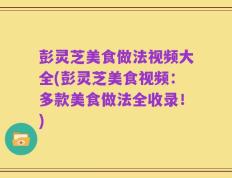 彭灵芝美食做法视频大全(彭灵芝美食视频：多款美食做法全收录！)