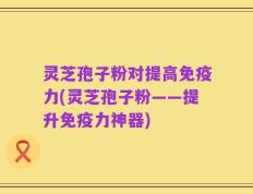灵芝孢子粉对提高免疫力(灵芝孢子粉——提升免疫力神器)