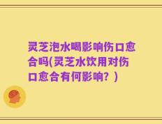 灵芝泡水喝影响伤口愈合吗(灵芝水饮用对伤口愈合有何影响？)