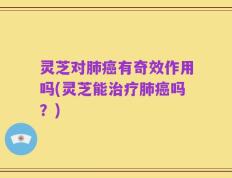 灵芝对肺癌有奇效作用吗(灵芝能治疗肺癌吗？)
