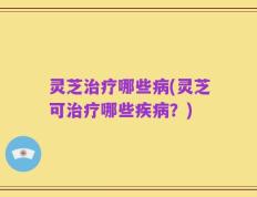 灵芝治疗哪些病(灵芝可治疗哪些疾病？)