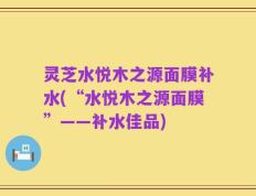 灵芝水悦木之源面膜补水(“水悦木之源面膜”——补水佳品)