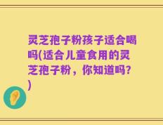 灵芝孢子粉孩子适合喝吗(适合儿童食用的灵芝孢子粉，你知道吗？)