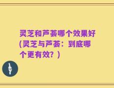 灵芝和芦荟哪个效果好(灵芝与芦荟：到底哪个更有效？)
