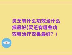 灵芝有什么功效治什么病最好(灵芝有哪些功效和治疗效果最好？)