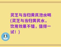 灵芝与当归黄芪泡水喝(灵芝与当归黄芪水，饮用效果不错，值得一试！)