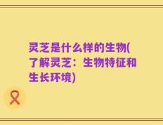 灵芝是什么样的生物(了解灵芝：生物特征和生长环境)