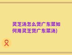 灵芝汤怎么煲广东菜如何用灵芝煲广东菜汤)