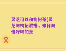 灵芝可以和枸杞茶(灵芝与枸杞混搭，来杯双倍好喝的茶