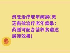 灵芝治疗老年痴呆(灵芝有效治疗老年痴呆：药膳可配合营养食谱达最佳效果)