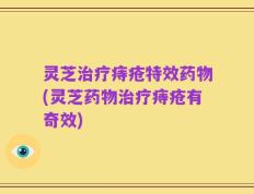 灵芝治疗痔疮特效药物(灵芝药物治疗痔疮有奇效)
