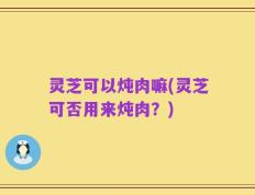 灵芝可以炖肉嘛(灵芝可否用来炖肉？)
