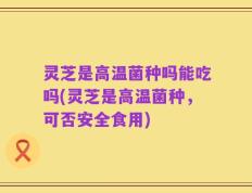 灵芝是高温菌种吗能吃吗(灵芝是高温菌种，可否安全食用)