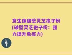 意生像破壁灵芝孢子粉(破壁灵芝孢子粉：强力提升免疫力)