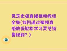 灵芝卖货直播视频教程全集(如何通过视频直播教程轻松学习灵芝销售秘籍？)