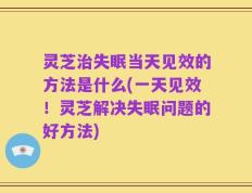 灵芝治失眠当天见效的方法是什么(一天见效！灵芝解决失眠问题的好方法)