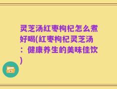 灵芝汤红枣枸杞怎么煮好喝(红枣枸杞灵芝汤：健康养生的美味佳饮)