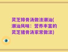 灵芝排骨汤做法潮汕(潮汕风味：营养丰富的灵芝猪骨汤家常做法)