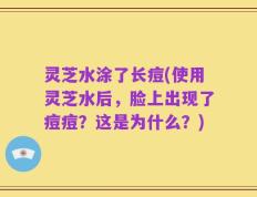 灵芝水涂了长痘(使用灵芝水后，脸上出现了痘痘？这是为什么？)