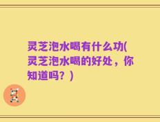 灵芝泡水喝有什么功(灵芝泡水喝的好处，你知道吗？)