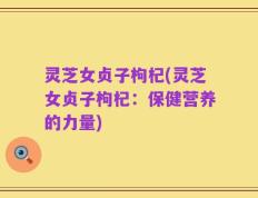 灵芝女贞子枸杞(灵芝女贞子枸杞：保健营养的力量)