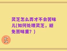 灵芝怎么弄才不会苦味儿(如何处理灵芝，避免苦味重？)