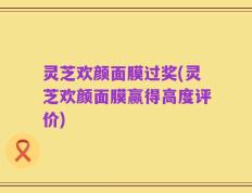 灵芝欢颜面膜过奖(灵芝欢颜面膜赢得高度评价)