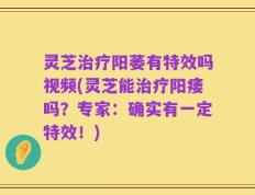 灵芝治疗阳萎有特效吗视频(灵芝能治疗阳痿吗？专家：确实有一定特效！)