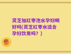 灵芝加红枣泡水孕妇喝好吗(灵芝红枣水适合孕妇饮用吗？)