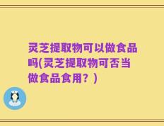 灵芝提取物可以做食品吗(灵芝提取物可否当做食品食用？)