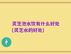 灵芝泡水饮有什么好处(灵芝水的好处)