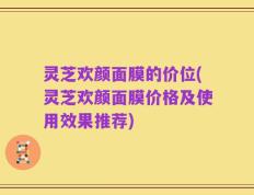 灵芝欢颜面膜的价位(灵芝欢颜面膜价格及使用效果推荐)