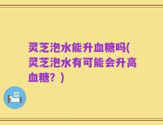灵芝泡水能升血糖吗(灵芝泡水有可能会升高血糖？)