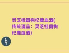 灵芝桂圆枸杞鹿血酒(传统酒品：灵芝桂圆枸杞鹿血酒)