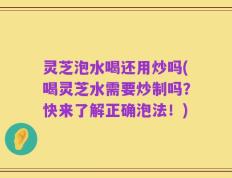 灵芝泡水喝还用炒吗(喝灵芝水需要炒制吗？快来了解正确泡法！)