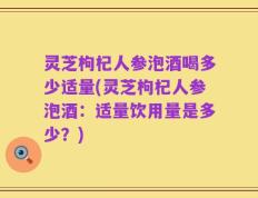 灵芝枸杞人参泡酒喝多少适量(灵芝枸杞人参泡酒：适量饮用量是多少？)