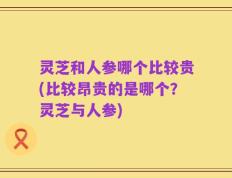 灵芝和人参哪个比较贵(比较昂贵的是哪个？灵芝与人参)