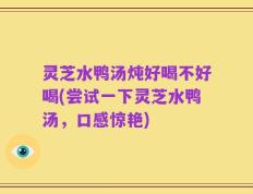 灵芝水鸭汤炖好喝不好喝(尝试一下灵芝水鸭汤，口感惊艳)