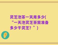 灵芝泡茶一天用多少(“一天泡灵芝茶需准备多少干灵芝？”)