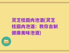 灵芝桂圆肉泡酒(灵芝桂圆肉泡酒：教你自制健康美味泡酒)